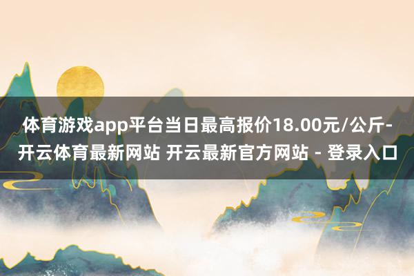 体育游戏app平台当日最高报价18.00元/公斤-开云体育最新网站 开云最新官方网站 - 登录入口