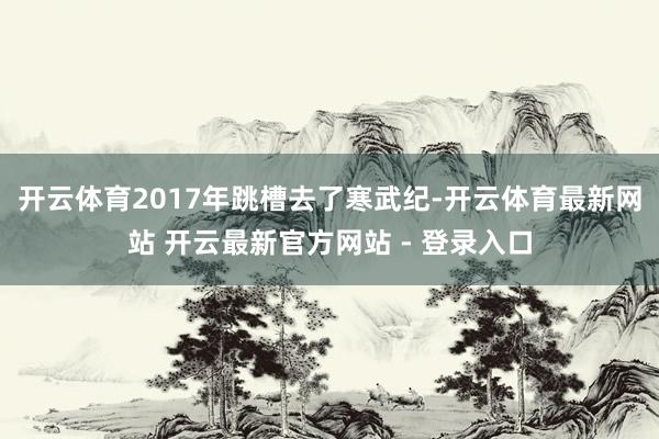 开云体育2017年跳槽去了寒武纪-开云体育最新网站 开云最新官方网站 - 登录入口