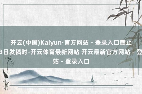 开云(中国)Kaiyun·官方网站 - 登录入口截止10月13日发稿时-开云体育最新网站 开云最新官方网站 - 登录入口