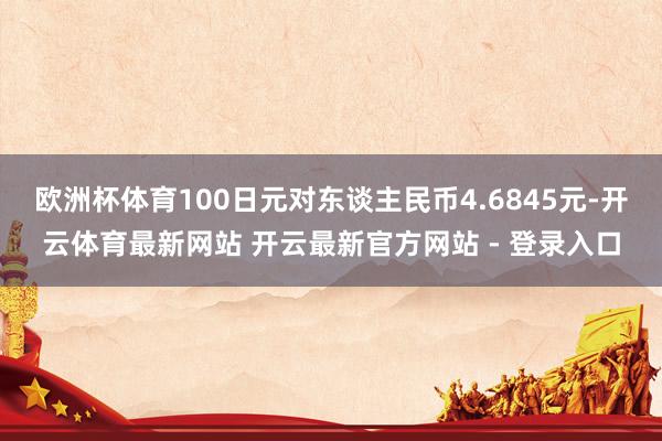 欧洲杯体育100日元对东谈主民币4.6845元-开云体育最新网站 开云最新官方网站 - 登录入口