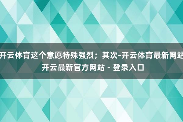 开云体育这个意愿特殊强烈；其次-开云体育最新网站 开云最新官方网站 - 登录入口