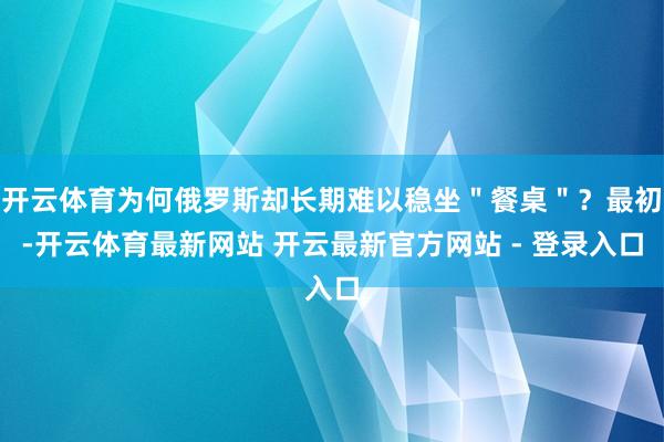 开云体育为何俄罗斯却长期难以稳坐＂餐桌＂？最初-开云体育最新网站 开云最新官方网站 - 登录入口