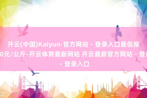 开云(中国)Kaiyun·官方网站 - 登录入口最低报价3.00元/公斤-开云体育最新网站 开云最新官方网站 - 登录入口