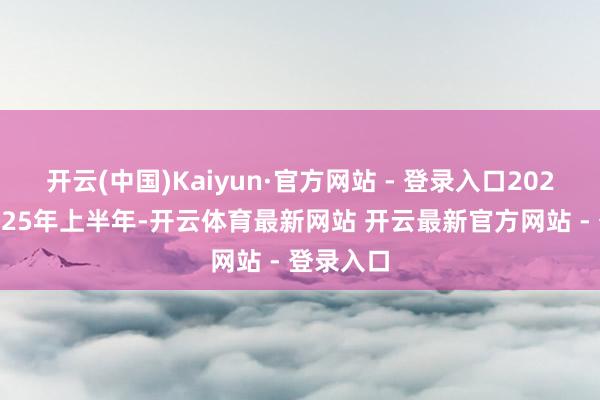 开云(中国)Kaiyun·官方网站 - 登录入口2022年至2025年上半年-开云体育最新网站 开云最新官方网站 - 登录入口