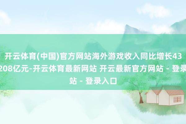 开云体育(中国)官方网站海外游戏收入同比增长43%至208亿元-开云体育最新网站 开云最新官方网站 - 登录入口