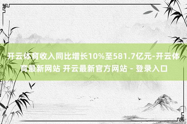 开云体育收入同比增长10%至581.7亿元-开云体育最新网站 开云最新官方网站 - 登录入口