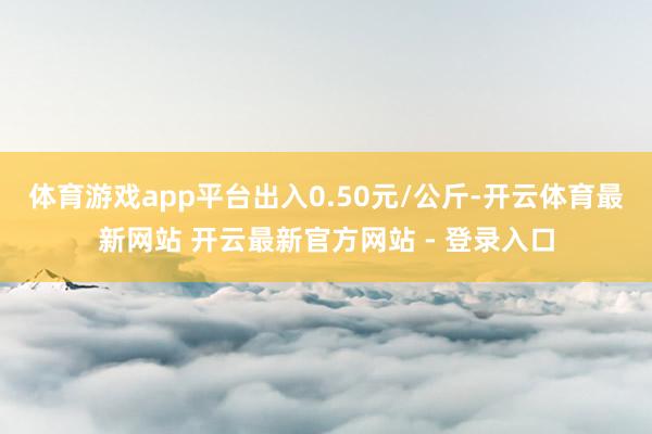体育游戏app平台出入0.50元/公斤-开云体育最新网站 开云最新官方网站 - 登录入口