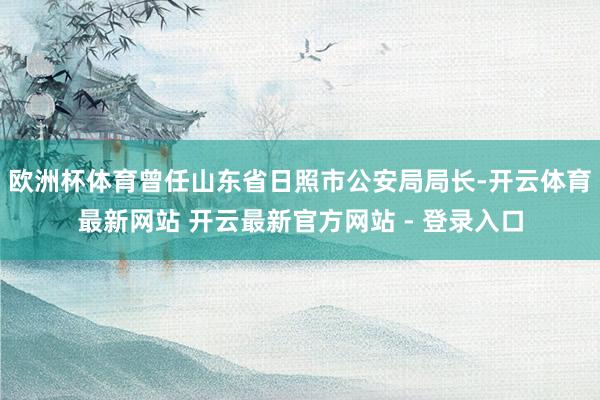 欧洲杯体育曾任山东省日照市公安局局长-开云体育最新网站 开云最新官方网站 - 登录入口