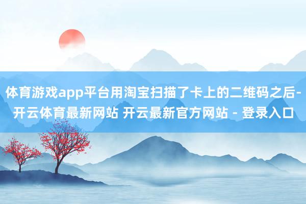 体育游戏app平台用淘宝扫描了卡上的二维码之后-开云体育最新网站 开云最新官方网站 - 登录入口