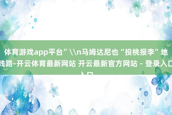 体育游戏app平台”\n马姆达尼也“投桃报李”地线路-开云体育最新网站 开云最新官方网站 - 登录入口
