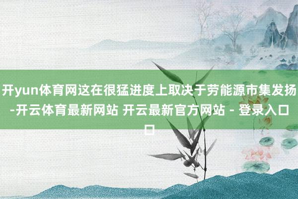 开yun体育网这在很猛进度上取决于劳能源市集发扬-开云体育最新网站 开云最新官方网站 - 登录入口