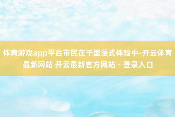 体育游戏app平台市民在千里浸式体验中-开云体育最新网站 开云最新官方网站 - 登录入口