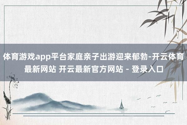 体育游戏app平台家庭亲子出游迎来郁勃-开云体育最新网站 开云最新官方网站 - 登录入口