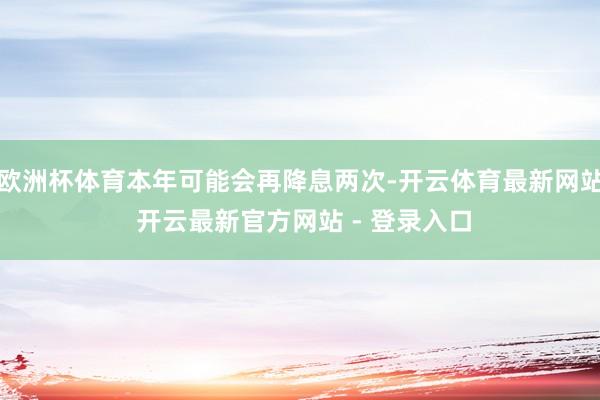 欧洲杯体育本年可能会再降息两次-开云体育最新网站 开云最新官方网站 - 登录入口