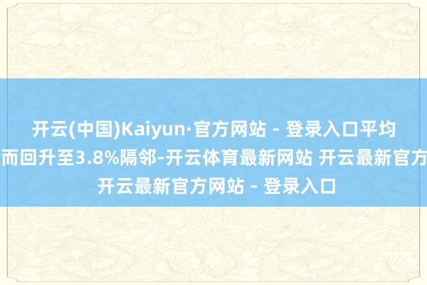 开云(中国)Kaiyun·官方网站 - 登录入口平均典质贷款利率反而回升至3.8%隔邻-开云体育最新网站 开云最新官方网站 - 登录入口