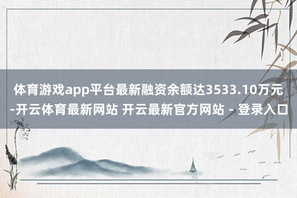 体育游戏app平台最新融资余额达3533.10万元-开云体育最新网站 开云最新官方网站 - 登录入口