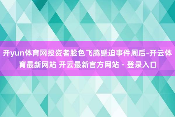 开yun体育网投资者脸色飞腾蹙迫事件周后-开云体育最新网站 开云最新官方网站 - 登录入口