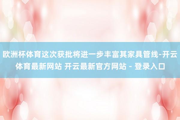 欧洲杯体育这次获批将进一步丰富其家具管线-开云体育最新网站 开云最新官方网站 - 登录入口