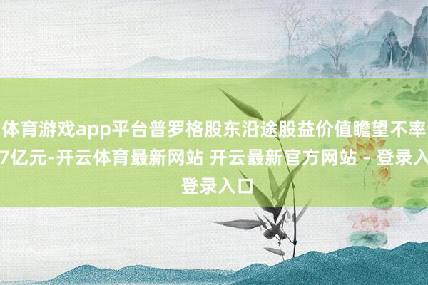 体育游戏app平台普罗格股东沿途股益价值瞻望不率先7亿元-开云体育最新网站 开云最新官方网站 - 登录入口