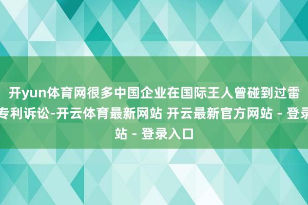 开yun体育网很多中国企业在国际王人曾碰到过雷同的专利诉讼-开云体育最新网站 开云最新官方网站 - 登录入口