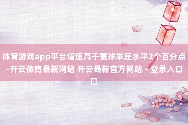 体育游戏app平台增速高于寰球举座水平2个百分点-开云体育最新网站 开云最新官方网站 - 登录入口
