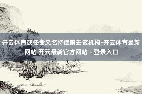 开云体育或任命又名特使前去该机构-开云体育最新网站 开云最新官方网站 - 登录入口