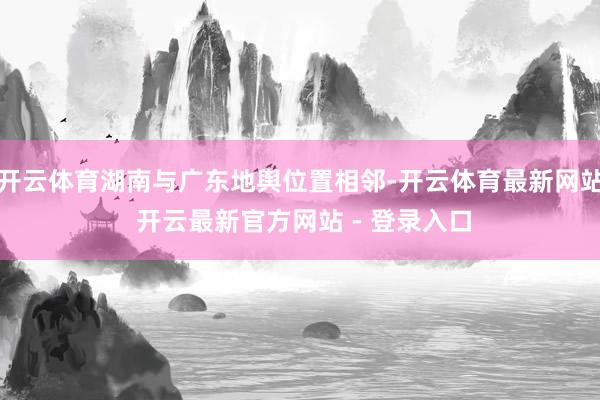 开云体育湖南与广东地舆位置相邻-开云体育最新网站 开云最新官方网站 - 登录入口