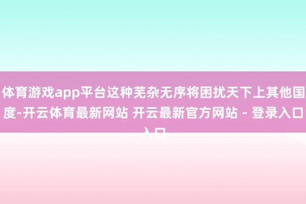 体育游戏app平台这种芜杂无序将困扰天下上其他国度-开云体育最新网站 开云最新官方网站 - 登录入口