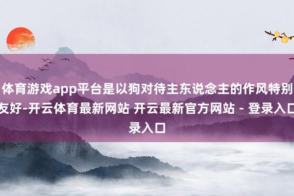 体育游戏app平台是以狗对待主东说念主的作风特别友好-开云体育最新网站 开云最新官方网站 - 登录入口