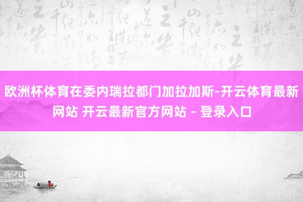 欧洲杯体育在委内瑞拉都门加拉加斯-开云体育最新网站 开云最新官方网站 - 登录入口