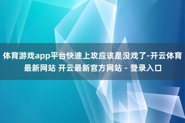 体育游戏app平台快速上攻应该是没戏了-开云体育最新网站 开云最新官方网站 - 登录入口