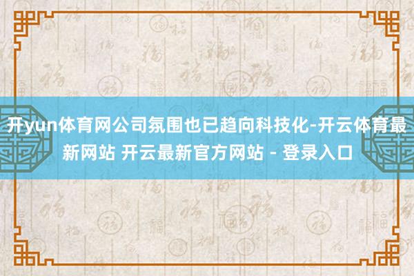 开yun体育网公司氛围也已趋向科技化-开云体育最新网站 开云最新官方网站 - 登录入口