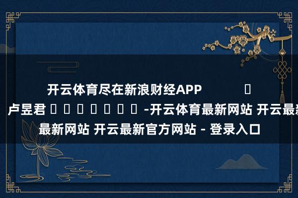 开云体育尽在新浪财经APP 牵累剪辑:卢昱君 -开云体育最新网站 开云最新官方网站 - 登录入口
