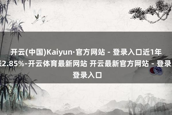 开云(中国)Kaiyun·官方网站 - 登录入口近1年高涨2.85%-开云体育最新网站 开云最新官方网站 - 登录入口