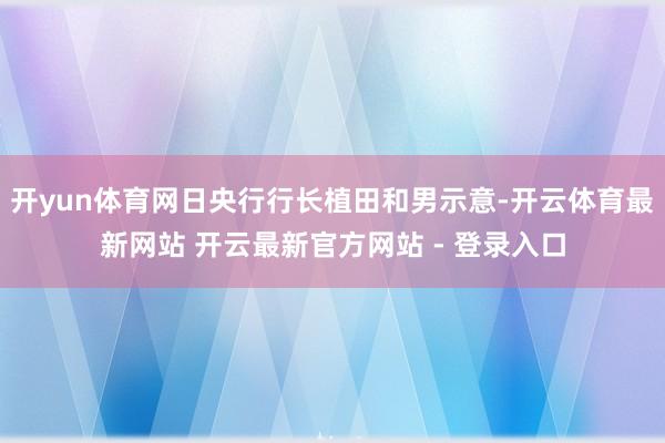 开yun体育网日央行行长植田和男示意-开云体育最新网站 开云最新官方网站 - 登录入口