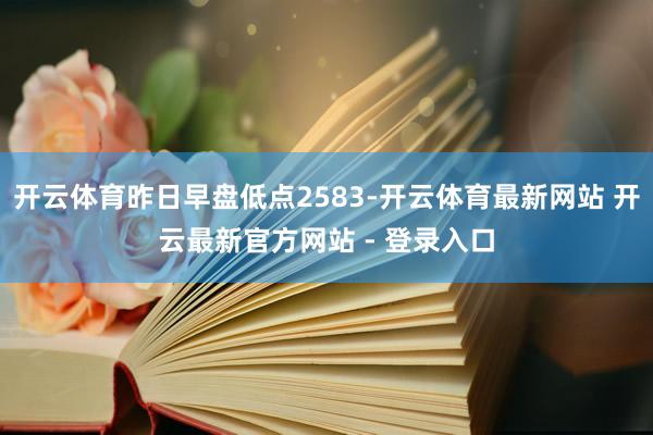 开云体育昨日早盘低点2583-开云体育最新网站 开云最新官方网站 - 登录入口