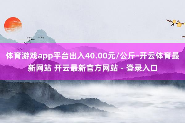 体育游戏app平台出入40.00元/公斤-开云体育最新网站 开云最新官方网站 - 登录入口