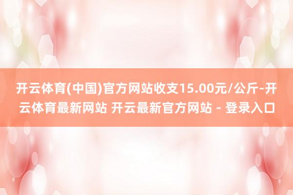 开云体育(中国)官方网站收支15.00元/公斤-开云体育最新网站 开云最新官方网站 - 登录入口