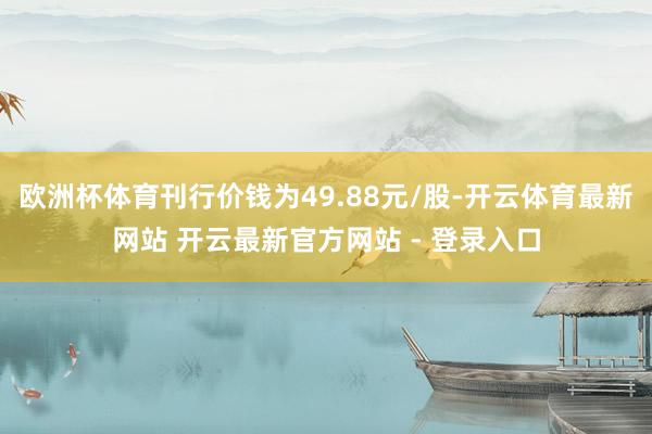 欧洲杯体育刊行价钱为49.88元/股-开云体育最新网站 开云最新官方网站 - 登录入口