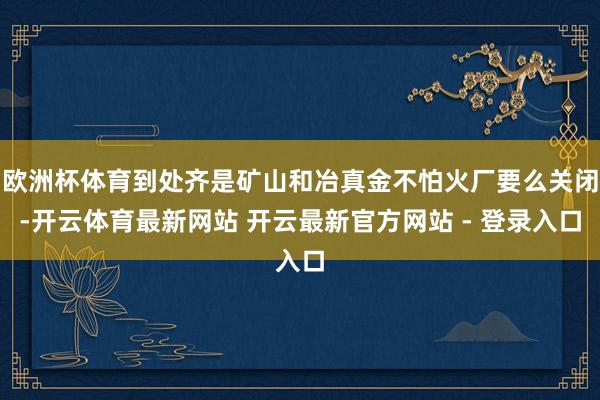 欧洲杯体育到处齐是矿山和冶真金不怕火厂要么关闭-开云体育最新网站 开云最新官方网站 - 登录入口