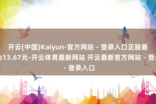 开云(中国)Kaiyun·官方网站 - 登录入口正股最新价为13.67元-开云体育最新网站 开云最新官方网站 - 登录入口