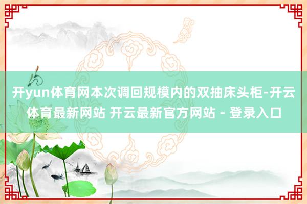 开yun体育网　　本次调回规模内的双抽床头柜-开云体育最新网站 开云最新官方网站 - 登录入口