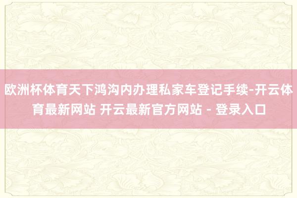 欧洲杯体育天下鸿沟内办理私家车登记手续-开云体育最新网站 开云最新官方网站 - 登录入口