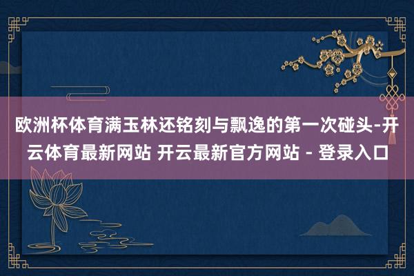欧洲杯体育　　满玉林还铭刻与飘逸的第一次碰头-开云体育最新网站 开云最新官方网站 - 登录入口