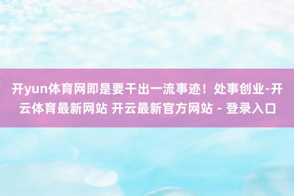开yun体育网即是要干出一流事迹！　　处事创业-开云体育最新网站 开云最新官方网站 - 登录入口