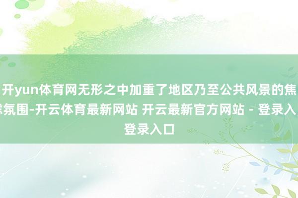 开yun体育网无形之中加重了地区乃至公共风景的焦虑氛围-开云体育最新网站 开云最新官方网站 - 登录入口