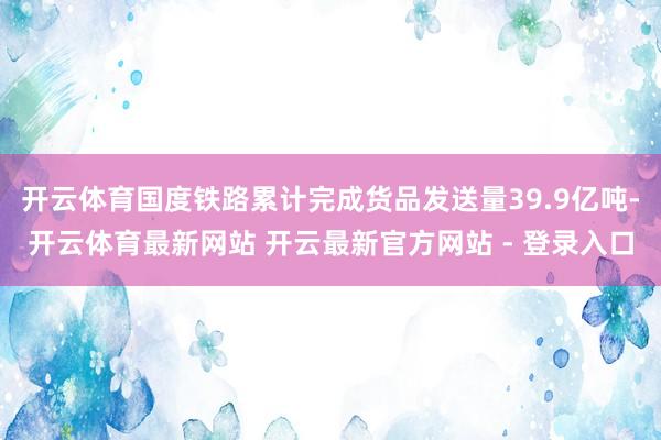 开云体育国度铁路累计完成货品发送量39.9亿吨-开云体育最新网站 开云最新官方网站 - 登录入口