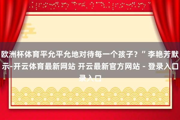 欧洲杯体育平允平允地对待每一个孩子？”李艳芳默示-开云体育最新网站 开云最新官方网站 - 登录入口