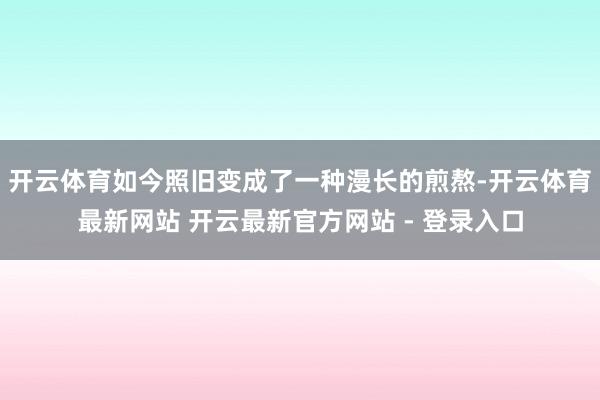 开云体育如今照旧变成了一种漫长的煎熬-开云体育最新网站 开云最新官方网站 - 登录入口
