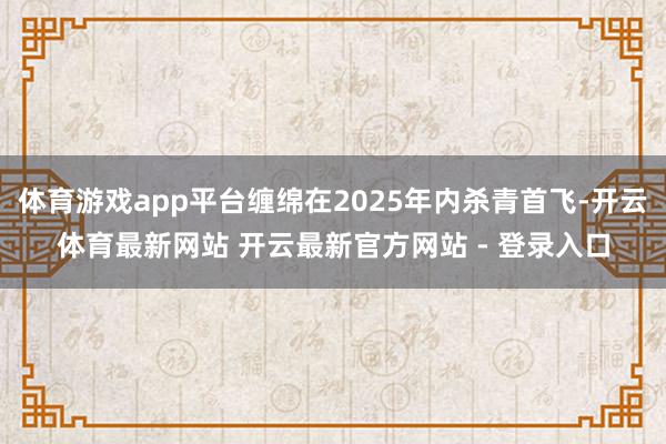 体育游戏app平台缠绵在2025年内杀青首飞-开云体育最新网站 开云最新官方网站 - 登录入口